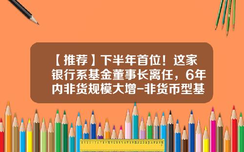 【推荐】下半年首位！这家银行系基金董事长离任，6年内非货规模大增-非货币型基金