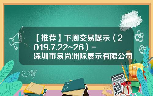 【推荐】下周交易提示（2019.7.22~26）-深圳市易尚洲际展示有限公司