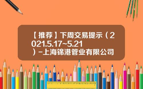 【推荐】下周交易提示（2021.5.17~5.21）-上海锦港管业有限公司