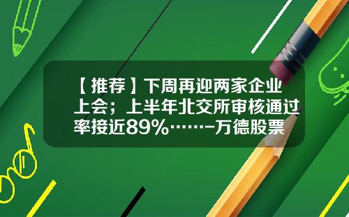 【推荐】下周再迎两家企业上会；上半年北交所审核通过率接近89%……-万德股票资讯
