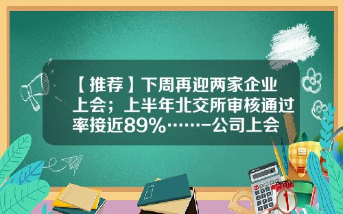 【推荐】下周再迎两家企业上会；上半年北交所审核通过率接近89%……-公司上会通过率
