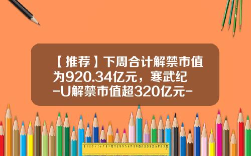 【推荐】下周合计解禁市值为920.34亿元，寒武纪-U解禁市值超320亿元-寒武纪股票资讯最新报道