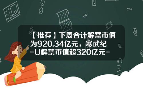 【推荐】下周合计解禁市值为920.34亿元，寒武纪-U解禁市值超320亿元-寒武纪股票资讯最新消息