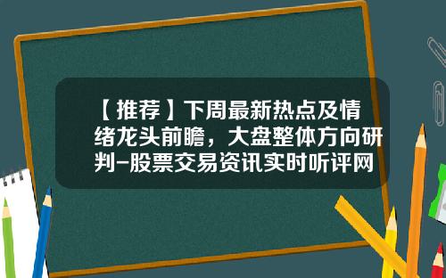【推荐】下周最新热点及情绪龙头前瞻，大盘整体方向研判-股票交易资讯实时听评网