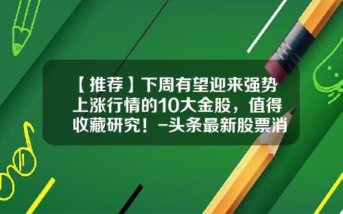 【推荐】下周有望迎来强势上涨行情的10大金股，值得收藏研究！-头条最新股票消息新闻资讯