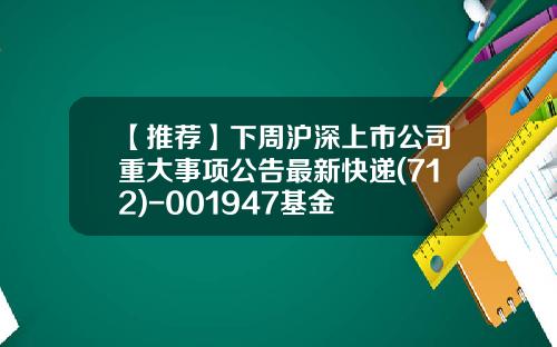 【推荐】下周沪深上市公司重大事项公告最新快递(712)-001947基金