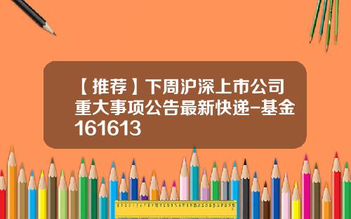 【推荐】下周沪深上市公司重大事项公告最新快递-基金161613