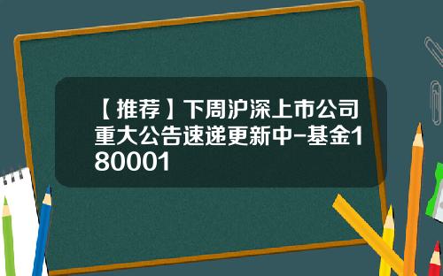 【推荐】下周沪深上市公司重大公告速递更新中-基金180001