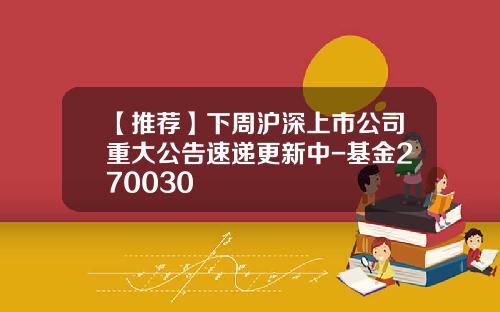 【推荐】下周沪深上市公司重大公告速递更新中-基金270030