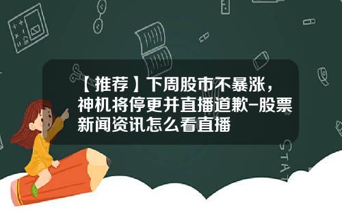 【推荐】下周股市不暴涨，神机将停更并直播道歉-股票新闻资讯怎么看直播