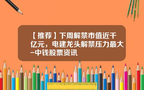 【推荐】下周解禁市值近千亿元，电建龙头解禁压力最大-中钱股票资讯
