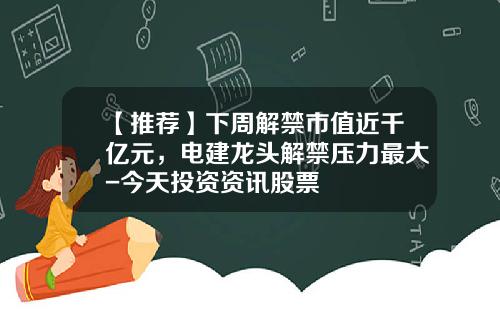【推荐】下周解禁市值近千亿元，电建龙头解禁压力最大-今天投资资讯股票