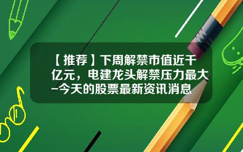 【推荐】下周解禁市值近千亿元，电建龙头解禁压力最大-今天的股票最新资讯消息