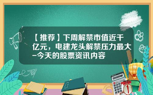 【推荐】下周解禁市值近千亿元，电建龙头解禁压力最大-今天的股票资讯内容