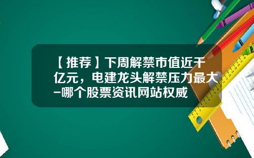 【推荐】下周解禁市值近千亿元，电建龙头解禁压力最大-哪个股票资讯网站权威