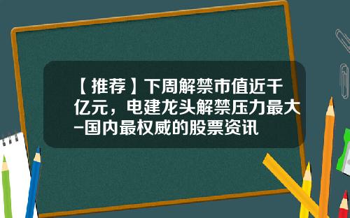 【推荐】下周解禁市值近千亿元，电建龙头解禁压力最大-国内最权威的股票资讯