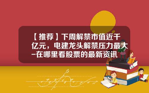 【推荐】下周解禁市值近千亿元，电建龙头解禁压力最大-在哪里看股票的最新资讯