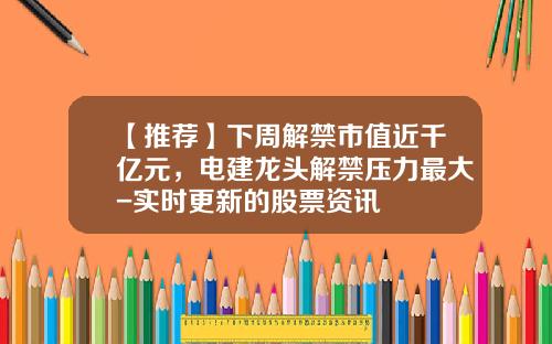 【推荐】下周解禁市值近千亿元，电建龙头解禁压力最大-实时更新的股票资讯