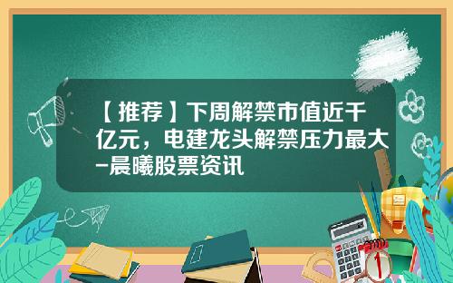 【推荐】下周解禁市值近千亿元，电建龙头解禁压力最大-晨曦股票资讯