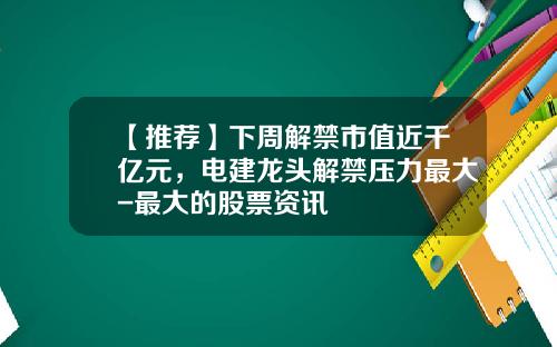 【推荐】下周解禁市值近千亿元，电建龙头解禁压力最大-最大的股票资讯