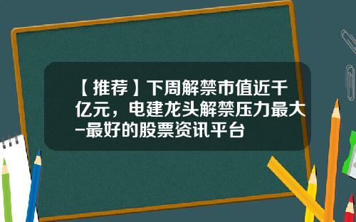【推荐】下周解禁市值近千亿元，电建龙头解禁压力最大-最好的股票资讯平台