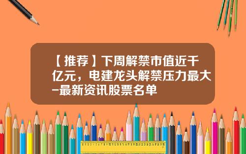 【推荐】下周解禁市值近千亿元，电建龙头解禁压力最大-最新资讯股票名单