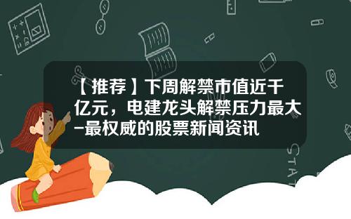 【推荐】下周解禁市值近千亿元，电建龙头解禁压力最大-最权威的股票新闻资讯