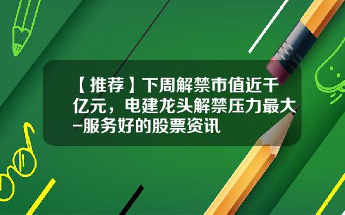 【推荐】下周解禁市值近千亿元，电建龙头解禁压力最大-服务好的股票资讯