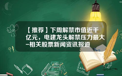 【推荐】下周解禁市值近千亿元，电建龙头解禁压力最大-相关股票新闻资讯报道