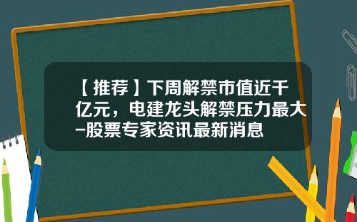 【推荐】下周解禁市值近千亿元，电建龙头解禁压力最大-股票专家资讯最新消息