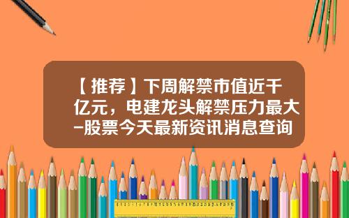 【推荐】下周解禁市值近千亿元，电建龙头解禁压力最大-股票今天最新资讯消息查询