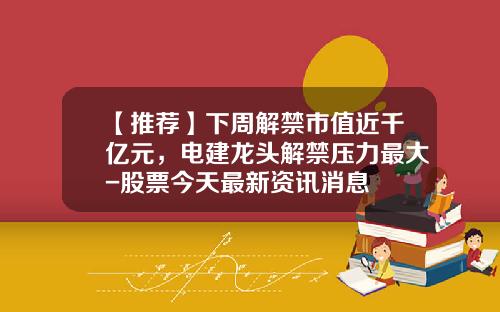 【推荐】下周解禁市值近千亿元，电建龙头解禁压力最大-股票今天最新资讯消息