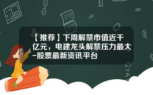 【推荐】下周解禁市值近千亿元，电建龙头解禁压力最大-股票最新资讯平台