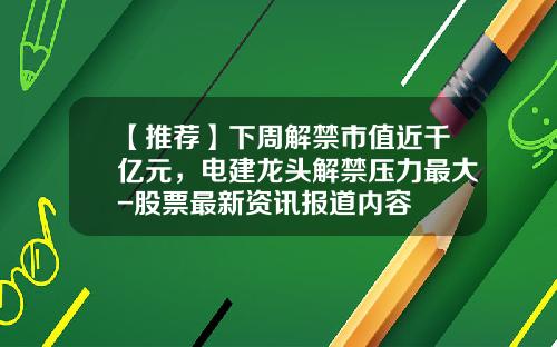 【推荐】下周解禁市值近千亿元，电建龙头解禁压力最大-股票最新资讯报道内容