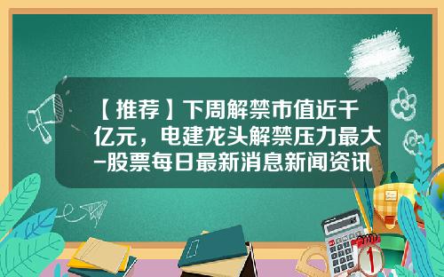 【推荐】下周解禁市值近千亿元，电建龙头解禁压力最大-股票每日最新消息新闻资讯