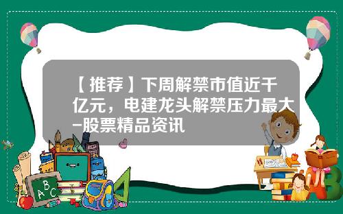 【推荐】下周解禁市值近千亿元，电建龙头解禁压力最大-股票精品资讯