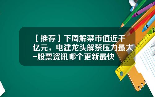 【推荐】下周解禁市值近千亿元，电建龙头解禁压力最大-股票资讯哪个更新最快