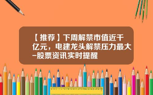 【推荐】下周解禁市值近千亿元，电建龙头解禁压力最大-股票资讯实时提醒