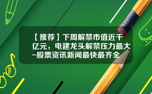 【推荐】下周解禁市值近千亿元，电建龙头解禁压力最大-股票资讯新闻最快最齐全