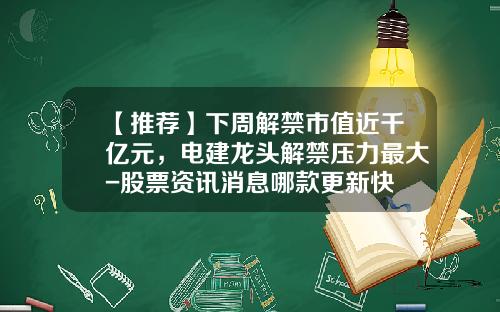 【推荐】下周解禁市值近千亿元，电建龙头解禁压力最大-股票资讯消息哪款更新快