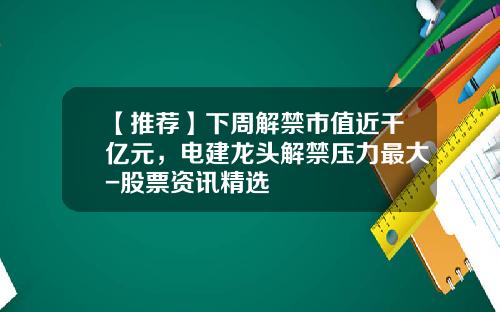 【推荐】下周解禁市值近千亿元，电建龙头解禁压力最大-股票资讯精选