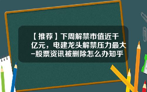 【推荐】下周解禁市值近千亿元，电建龙头解禁压力最大-股票资讯被删除怎么办知乎