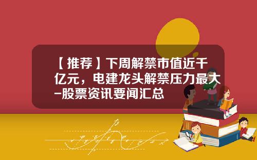 【推荐】下周解禁市值近千亿元，电建龙头解禁压力最大-股票资讯要闻汇总