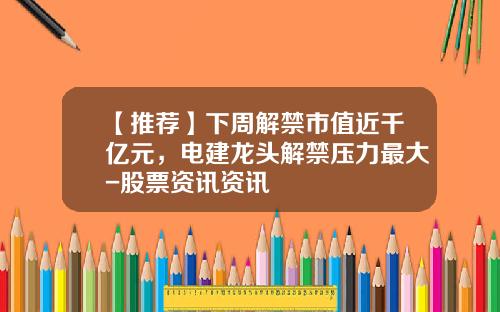 【推荐】下周解禁市值近千亿元，电建龙头解禁压力最大-股票资讯资讯