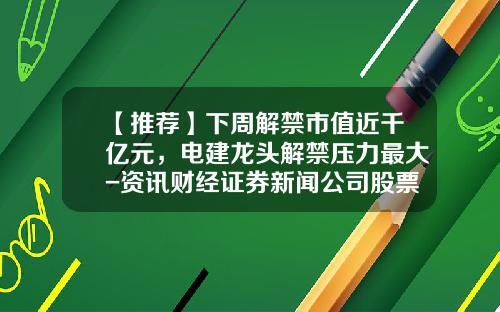 【推荐】下周解禁市值近千亿元，电建龙头解禁压力最大-资讯财经证券新闻公司股票