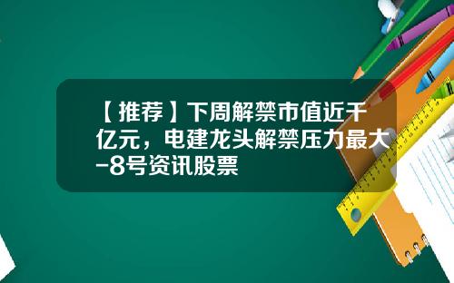 【推荐】下周解禁市值近千亿元，电建龙头解禁压力最大-8号资讯股票