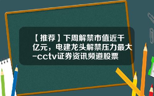 【推荐】下周解禁市值近千亿元，电建龙头解禁压力最大-cctv证券资讯频道股票