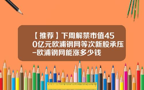 【推荐】下周解禁市值450亿元欧浦钢网等次新股承压-欧浦钢网能涨多少钱