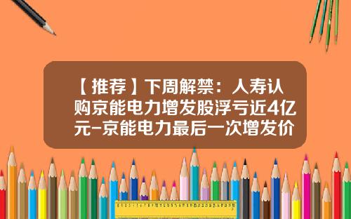 【推荐】下周解禁：人寿认购京能电力增发股浮亏近4亿元-京能电力最后一次增发价多少