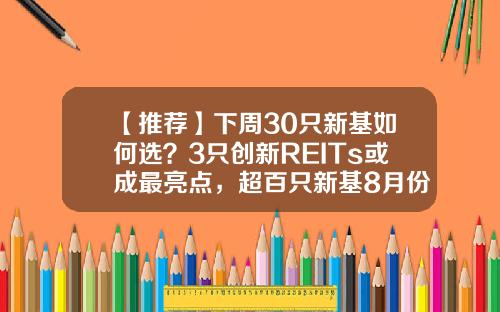 【推荐】下周30只新基如何选？3只创新REITs或成最亮点，超百只新基8月份发行，哪只最吸金？-新基金上市